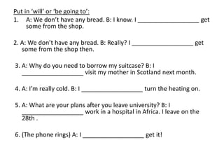 Put in ‘will’ or ‘be going to’:
1. A: We don’t have any bread. B: I know. I __________________ get
some from the shop.
2. A: We don’t have any bread. B: Really? I __________________ get
some from the shop then.
3. A: Why do you need to borrow my suitcase? B: I
__________________ visit my mother in Scotland next month.
4. A: I’m really cold. B: I __________________ turn the heating on.
5. A: What are your plans after you leave university? B: I
__________________ work in a hospital in Africa. I leave on the
28th .
6. (The phone rings) A: I __________________ get it!
 