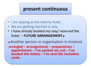 present continuous
• I am staying at the Astoria Hotel.
• We are getting married in July.
• I have already booked my stay/ reserved the
hotel. – FUTURE ARRANGEMENT
*
*Another person or organisation is involved
arranged – arrangements – preparations –
appointment – I’ve packed my suit – I’ve
booked the tickets – I’ve sent the invitation
cards.
 