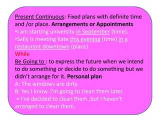 Present Continuous: Fixed plans with definite time
and /or place. Arrangements or Appointments
•I am starting university in September (time).
•Sally is meeting Kate this evening (time) in a
restaurant downtown (place)
While
Be Going to : to express the future when we intend
to do something or decide to do something but we
didn’t arrange for it. Personal plan
A: The windows are dirty.
B: Yes I know. I'm going to clean them later.
= I've decided to clean them ,but I haven't
arranged to clean them.
 
