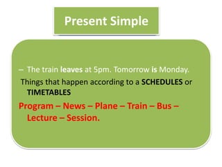 Present Simple
– The train leaves at 5pm. Tomorrow is Monday.
Things that happen according to a SCHEDULES or
TIMETABLES
Program – News – Plane – Train – Bus –
Lecture – Session.
 
