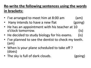 Re-write the following sentences using the words
in brackets:
• I’ve arranged to meet him at 8:00 am (am)
• Hany intends to have a new flat (going)
• He has an appointment with his teacher at 10
o’clock tomorrow. (is)
• He decided to study biology for his exams. (is)
• I’ve planned to see the dentist to check my teeth.
(am)
• When is your plane scheduled to take off ?
(does)
• The sky is full of dark clouds. (going)
 