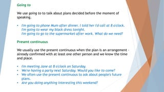Going to
We use going to to talk about plans decided before the moment of
speaking.
• I'm going to phone Mum after dinner. I told her I'd call at 8 o'clock.
I'm going to wear my black dress tonight.
I'm going to go to the supermarket after work. What do we need?
Present continuous
We usually use the present continuous when the plan is an arrangement –
already confirmed with at least one other person and we know the time
and place.
• I'm meeting Jane at 8 o'clock on Saturday.
• We're having a party next Saturday. Would you like to come?
• We often use the present continuous to ask about people's future
plans.
• Are you doing anything interesting this weekend?
 