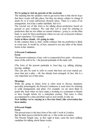 2
We're going to visit my parents at the weekend.
The meaning that the speakers want to get across here is that she/we hope
that these events will take place, but they are always subject to change if
needs be or if some unforeseen obstacle arises. There is a sense of an
arrangement, but it has a rather indefinite feel to it.
The second use of this form is for talking about predictions based on
present or past evidence. We said that will is used for referring to
predictions that are not reliant on current evidence - going to, on the other
hand, is used for those predictions where we can rely on present evidence
or past experience. For example:
Look at those clouds - it's going to rain.
In this sentence there is clear, visible evidence that my prediction is likely
to come true. It would be, at best, unusual to use any other of the future
forms in this situation .
3-Present Continuous
Form
The present continuous of any verb is composedoftwo parts - the present
tense of the verb to be + the present participle of the main verb.
(The form of the present participle is: base+ing, e.g. talking, playing,
moving, smiling).
This can also be used to refer to events that have not even started yet.
more than just a plan – sth. has already been arranged, In fact, this is a
very important use of this tense.
Meanings
While the going to future form is often used to discuss intentions
(possibly prearranged), the Present Continuous is used more for referring
to solid arrangements and plans. For example, we are more likely to
prefer this form when we have made a booking at a restaurant or theatre
or have bought tickets for a train/plane journey. This tense is often
accompanied by a time adverbial such as next month, in July etc.
Next holiday we're staying in a five-star hotel. (the reservation has
been made).
4-Present Simple
Form
The present tense is the base form of the verb: I work in London.
But the third person (she/he/it) adds an -s: She works in London.
The Present Simple may, at first sight at least, seem the most unlikely
candidate for talking about future events.
 