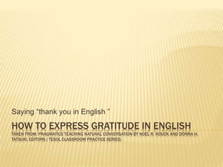 Saying “thank you in English ” 
HOW TO EXPRESS GRATITUDE IN ENGLISH 
TAKEN FROM: PRAGMATICS TEACHING NATURAL CONVERSATION BY NOEL R. HOUCK AND DONNA H. 
TATSUKI, EDITORS ( TESOL CLASSROOM PRACTICE SERIES) 
 