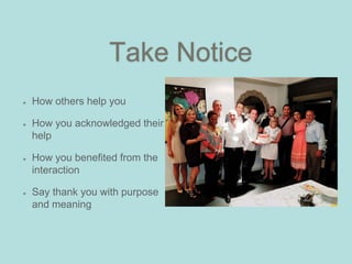 Take Notice
How others help you
How you acknowledged their
help
How you benefited from the
interaction
Say thank you with purpose
and meaning
 