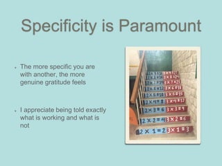 Specificity is Paramount
The more specific you are
with another, the more
genuine gratitude feels
I appreciate being told exactly
what is working and what is
not
 