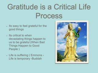 Gratitude is a Critical Life
Process
Its easy to feel grateful for the
good things
Its critical to when
devastating things happen to
us to be grateful (When Bad
Things Happen to Good
People )
Life is suffering ( Emmons -
Life is temporary -Buddah
 