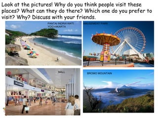 Look at the pictures! Why do you think people visit these 
places? What can they do there? Which one do you prefer to 
visit? Why? Discuss with your friends. 
PANTAI INDRAYANTI 
YOGYAKARTA 
AMUSEMENT PARK 
MALL BROMO MOUNTAIN 
 