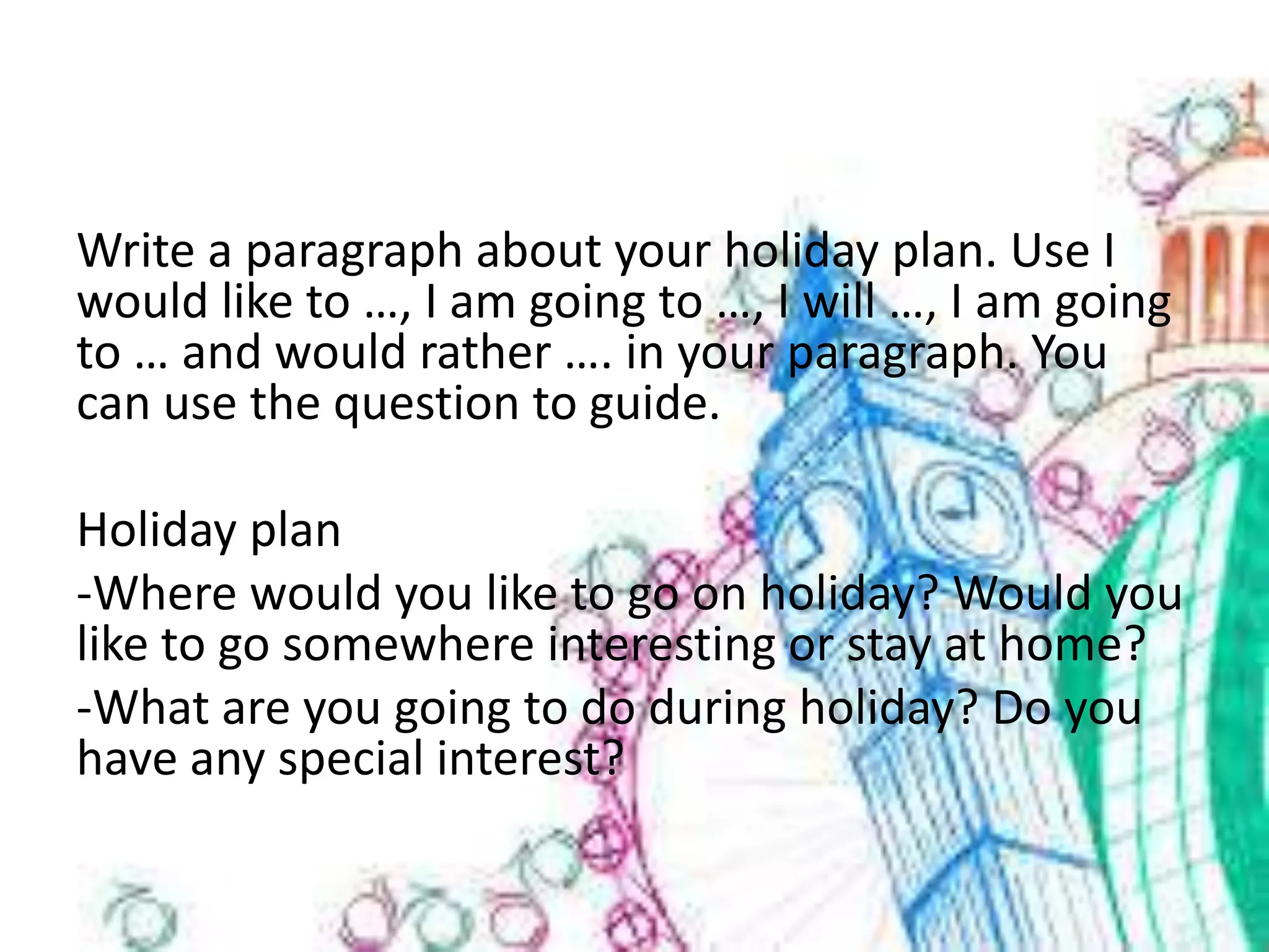 Write a paragraph about your holiday plan. Use I
would like to …, I am going to …, I will …, I am going
to … and would rather …. in your paragraph. You
can use the question to guide.
Holiday plan
-Where would you like to go on holiday? Would you
like to go somewhere interesting or stay at home?
-What are you going to do during holiday? Do you
have any special interest?
 