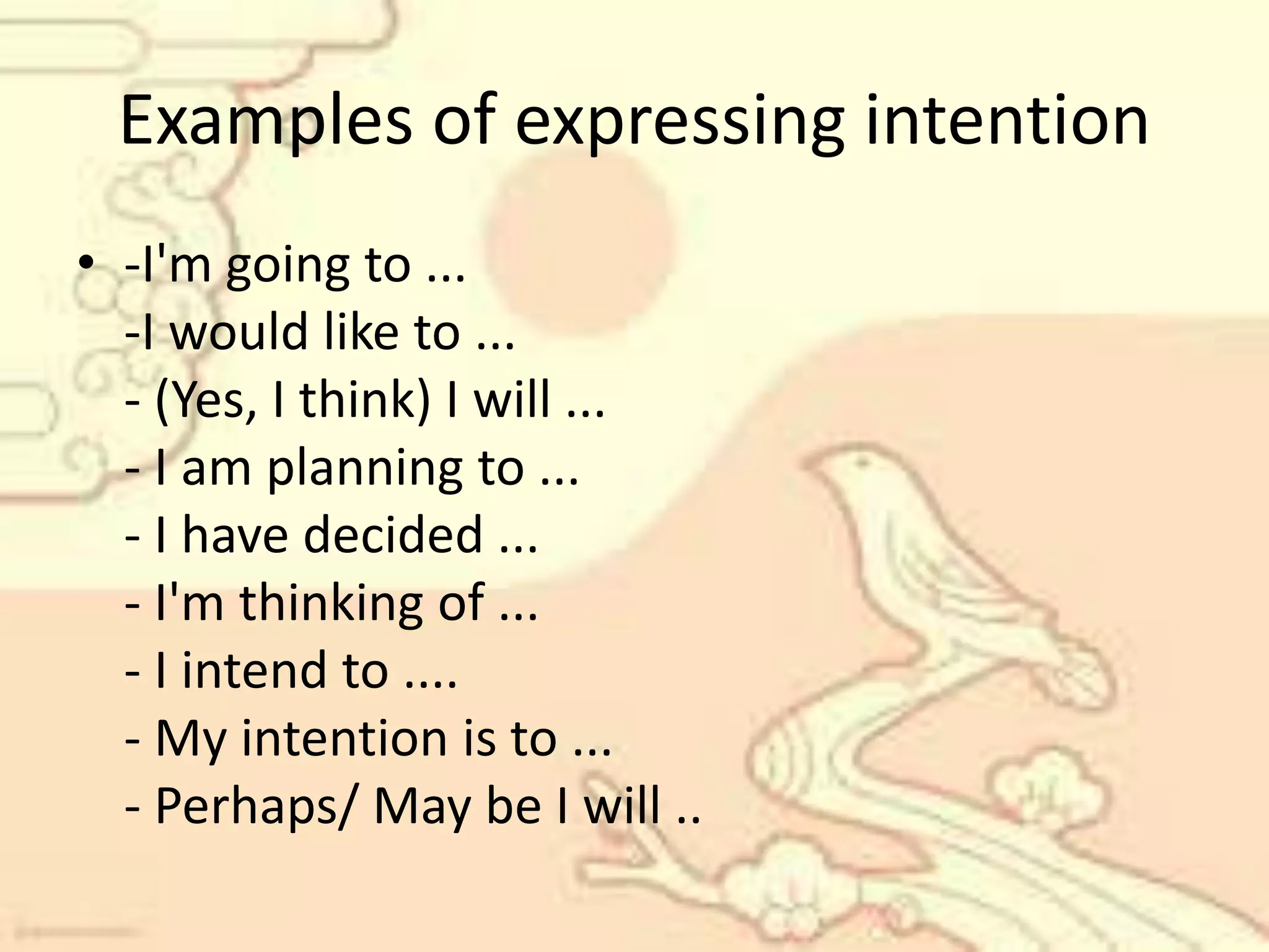 Examples of expressing intention
• -I'm going to ...
-I would like to ...
- (Yes, I think) I will ...
- I am planning to ...
- I have decided ...
- I'm thinking of ...
- I intend to ....
- My intention is to ...
- Perhaps/ May be I will ..
 