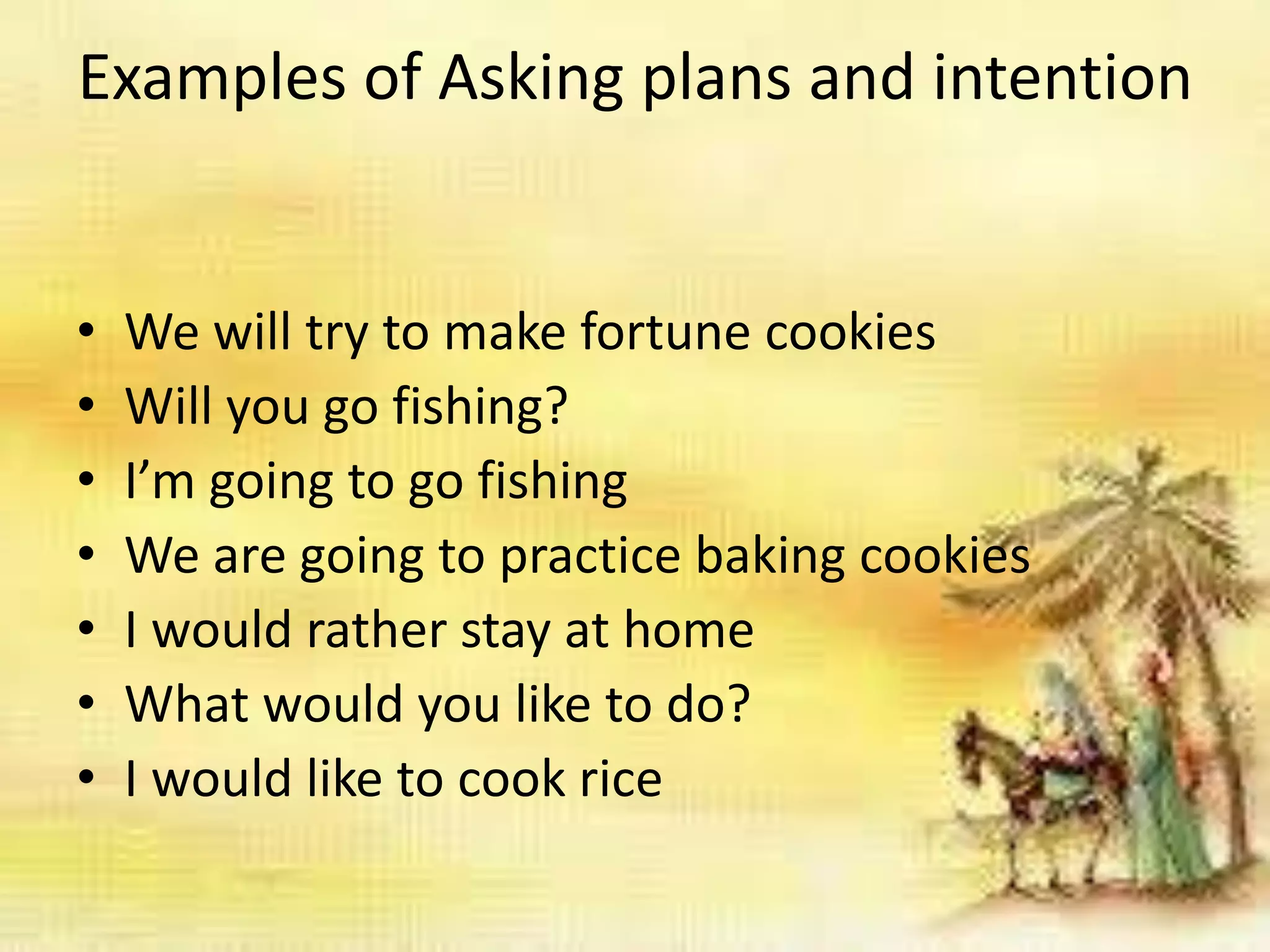Examples of Asking plans and intention
• We will try to make fortune cookies
• Will you go fishing?
• I’m going to go fishing
• We are going to practice baking cookies
• I would rather stay at home
• What would you like to do?
• I would like to cook rice
 