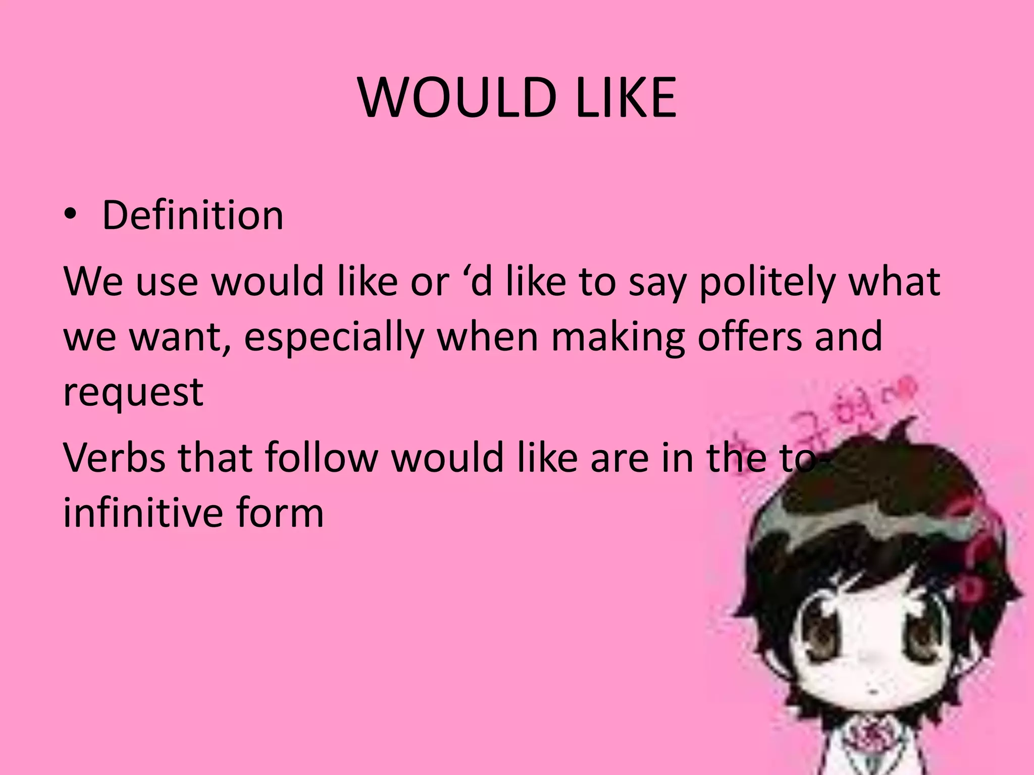WOULD LIKE
• Definition
We use would like or ‘d like to say politely what
we want, especially when making offers and
request
Verbs that follow would like are in the to-
infinitive form
 
