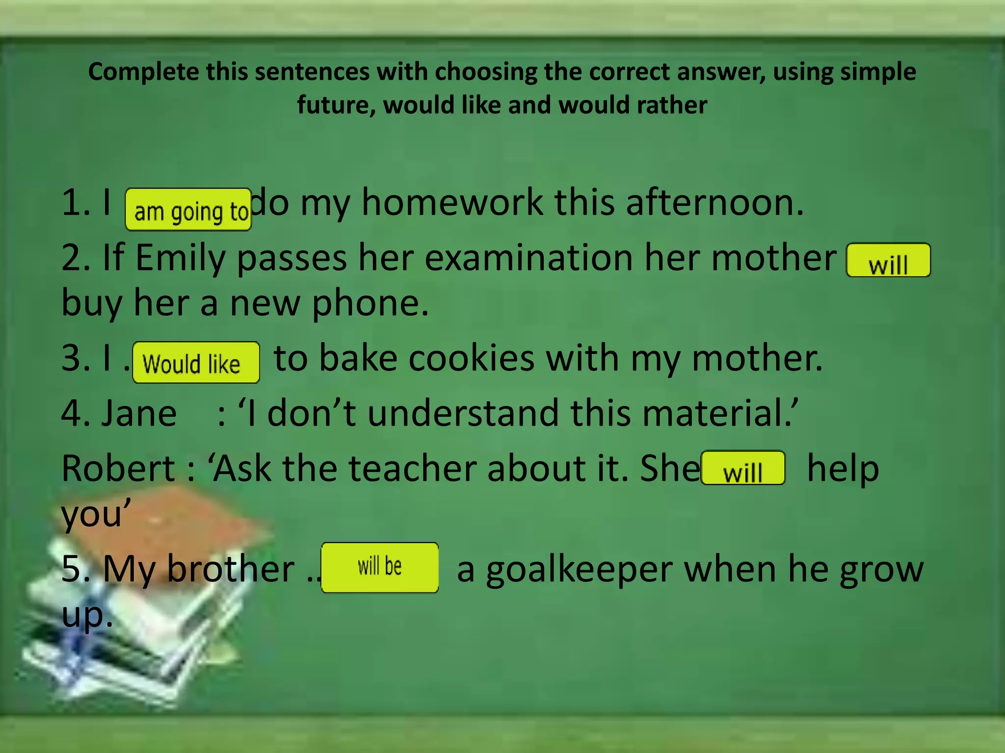 Complete this sentences with choosing the correct answer, using simple
future, would like and would rather
1. I …. do my homework this afternoon.
2. If Emily passes her examination her mother …
buy her a new phone.
3. I … to bake cookies with my mother.
4. Jane : ‘I don’t understand this material.’
Robert : ‘Ask the teacher about it. She … help
you’
5. My brother … a goalkeeper when he grow
up.
 