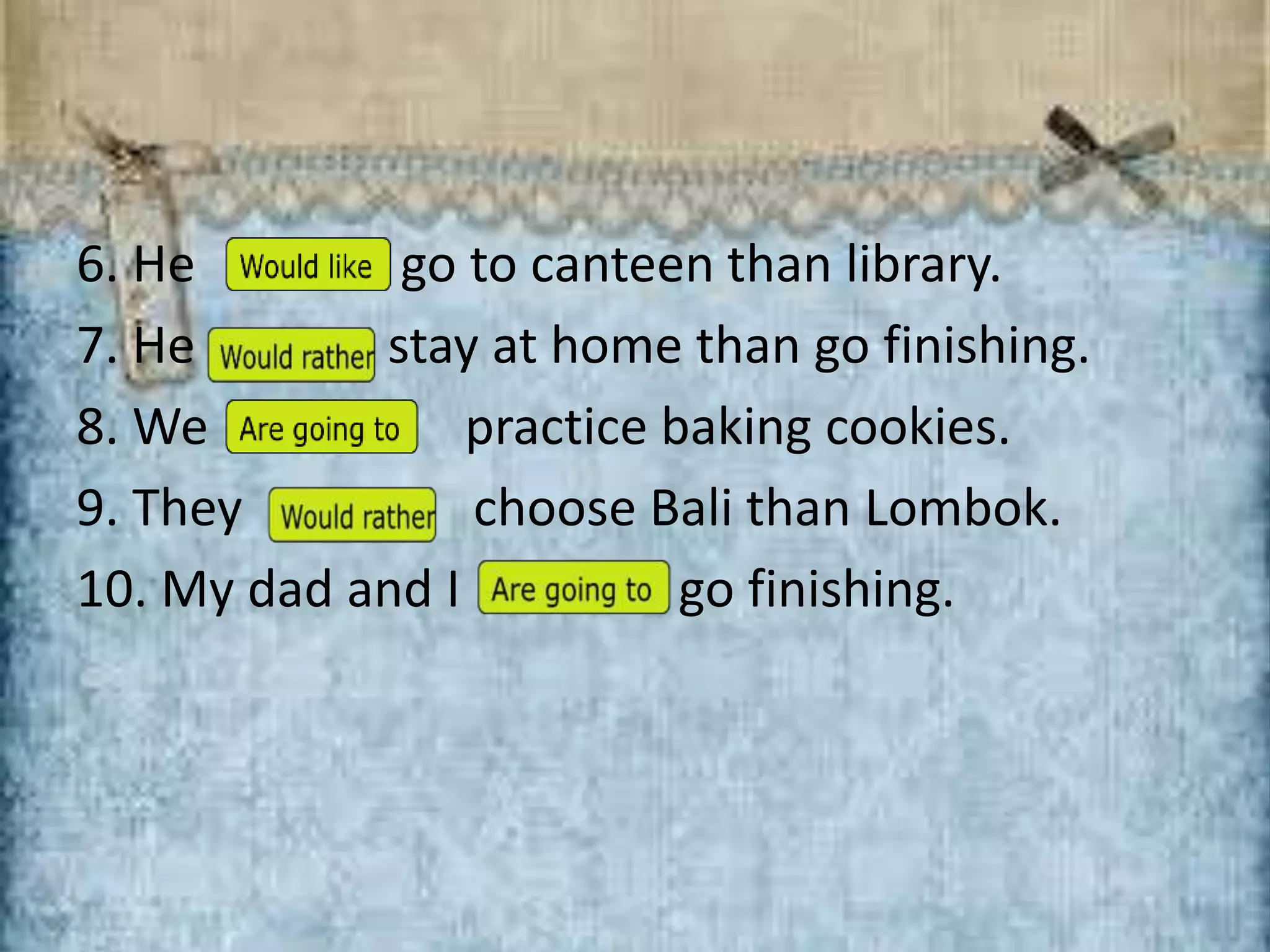 6. He … go to canteen than library.
7. He … stay at home than go finishing.
8. We … practice baking cookies.
9. They … choose Bali than Lombok.
10. My dad and I … go finishing.
 