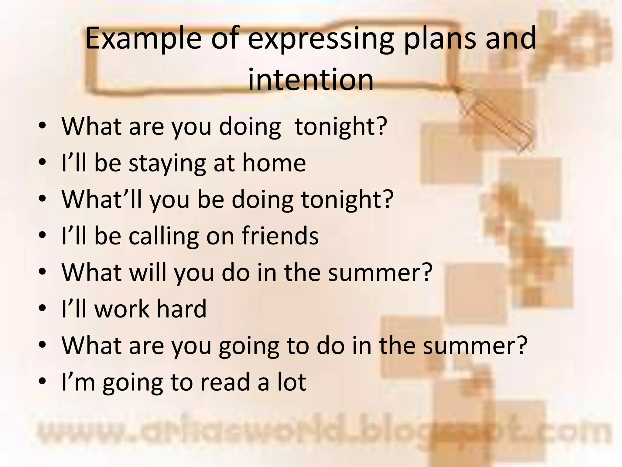 Example of expressing plans and
intention
• What are you doing tonight?
• I’ll be staying at home
• What’ll you be doing tonight?
• I’ll be calling on friends
• What will you do in the summer?
• I’ll work hard
• What are you going to do in the summer?
• I’m going to read a lot
 