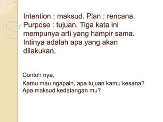 Intention : maksud. Plan : rencana.
Purpose : tujuan. Tiga kata ini
mempunya arti yang hampir sama.
Intinya adalah apa yang akan
dilakukan.
Contoh nya,
Kamu mau ngapain, apa tujuan kamu kesana?
Apa maksud kedatangan mu?