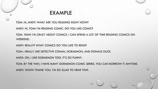 EXAMPLE OF DIALOGUE
TOM: HI, ANDY! WHAT ARE YOU READING RIGHT NOW?
ANDY: HI, TOM! I’M READING COMIC. DO YOU LIKE COMIC?
TOM: YEAH! I’M CRAZY ABOUT COMICS. I CAN SPEND A LOT OF TIME READING COMICS ON
WEEKEND.
ANDY: REALLY? WHAT COMICS DO YOU LIKE TO READ?
TOM: I REALLY LIKE DETECTIVE CONAN, DORAEMON, AND DONALD DUCK.
ANDY: OH, I LIKE DORAEMON TOO. IT’S SO FUNNY.
TOM: BY THE WAY, I HAVE MANY DORAEMON COMIC SERIES. YOU CAN BORROW IT ANYTIME.
ANDY: WOW! THANK YOU. I’M SO GLAD TO HEAR THAT.
 
