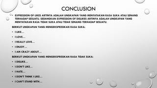 CONCLUSION
• EXPRESSION OF LIKES ARTINYA ADALAH UNGKAPAN YANG MENYATAKAN RASA SUKA ATAU SENANG
TERHADAP SESUATU. SEDANGKAN EXPRESSION OF DISLIKES ARTINYA ADALAH UNGKAPAN YANG
MENYATAKAN RASA TIDAK SUKA ATAU TIDAK SENANG TERHADAP SESUATU.
BERIKUT UNGKAPAN YANG MENGEKSPRESIKAN RASA SUKA:
• I LIKE…
• I LOVE…
• I REALLY LOVE…
• I ENJOY…
• I AM CRAZY ABOUT…
BERIKUT UNGKAPAN YANG MENGEKSPRESIKAN RASA TIDAK SUKA:
• I DISLIKE…
• I DON’T LIKE…
• I HATE…
• I DON’T THINK I LIKE…
• I CAN’T STAND WITH…
 