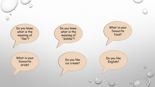 EXPRESSING LIKE AND DISLIKE
Do you know,
what is the
meaning of
“like”?
Do you know,
what is the
meaning of
“dislike”?
What is your
favourite
food?
What is your
favourite
drink?
Do you like ice
cream?
Do you like
English?
Do you know,
what is the
meaning of
“like”?
Do you know,
what is the
meaning of
“dislike”?
What is your
favourite
food?
Do you like
ice cream?
 
