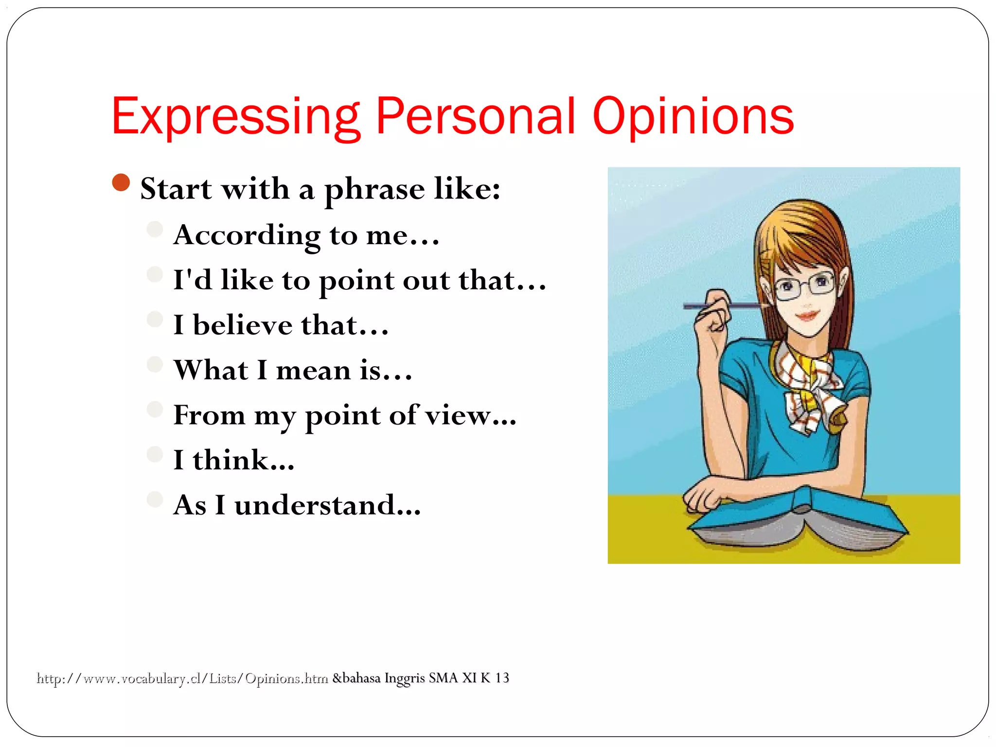 Expressing Personal Opinions
Start with a phrase like:
According to me…
I'd like to point out that…
I believe that…
What I mean is…
From my point of view...
I think...
As I understand...
http://www.vocabulary.cl/Lists/Opinions.htmhttp://www.vocabulary.cl/Lists/Opinions.htm &bahasa Inggris SMA XI K 13&bahasa Inggris SMA XI K 13
 