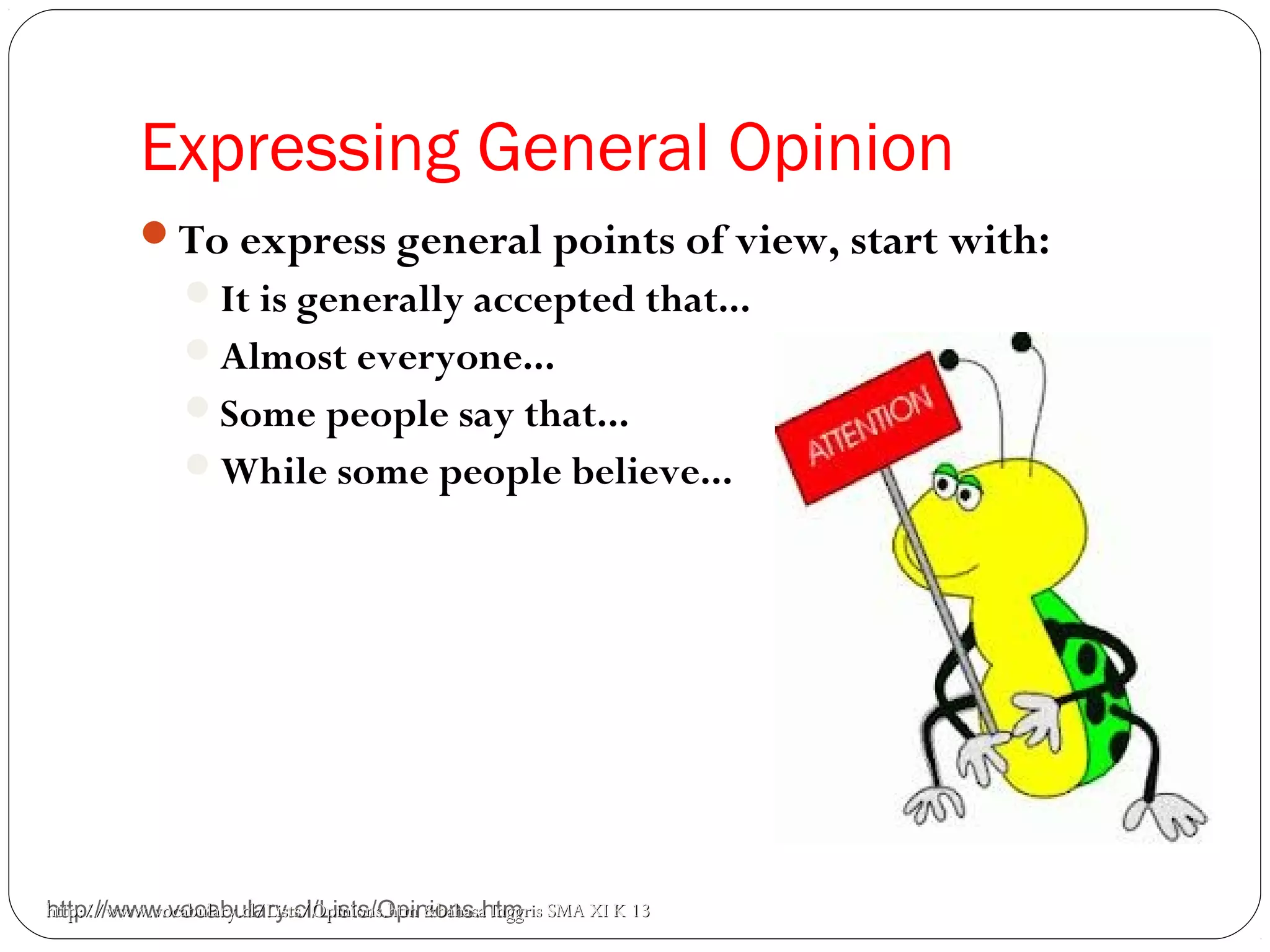 Expressing General Opinion
http://www.vocabulary.cl/Lists/Opinions.htm
To express general points of view, start with:
It is generally accepted that...
Almost everyone...
Some people say that...
While some people believe...
http://www.vocabulary.cl/Lists/Opinions.htmhttp://www.vocabulary.cl/Lists/Opinions.htm &bahasa Inggris SMA XI K 13&bahasa Inggris SMA XI K 13
 