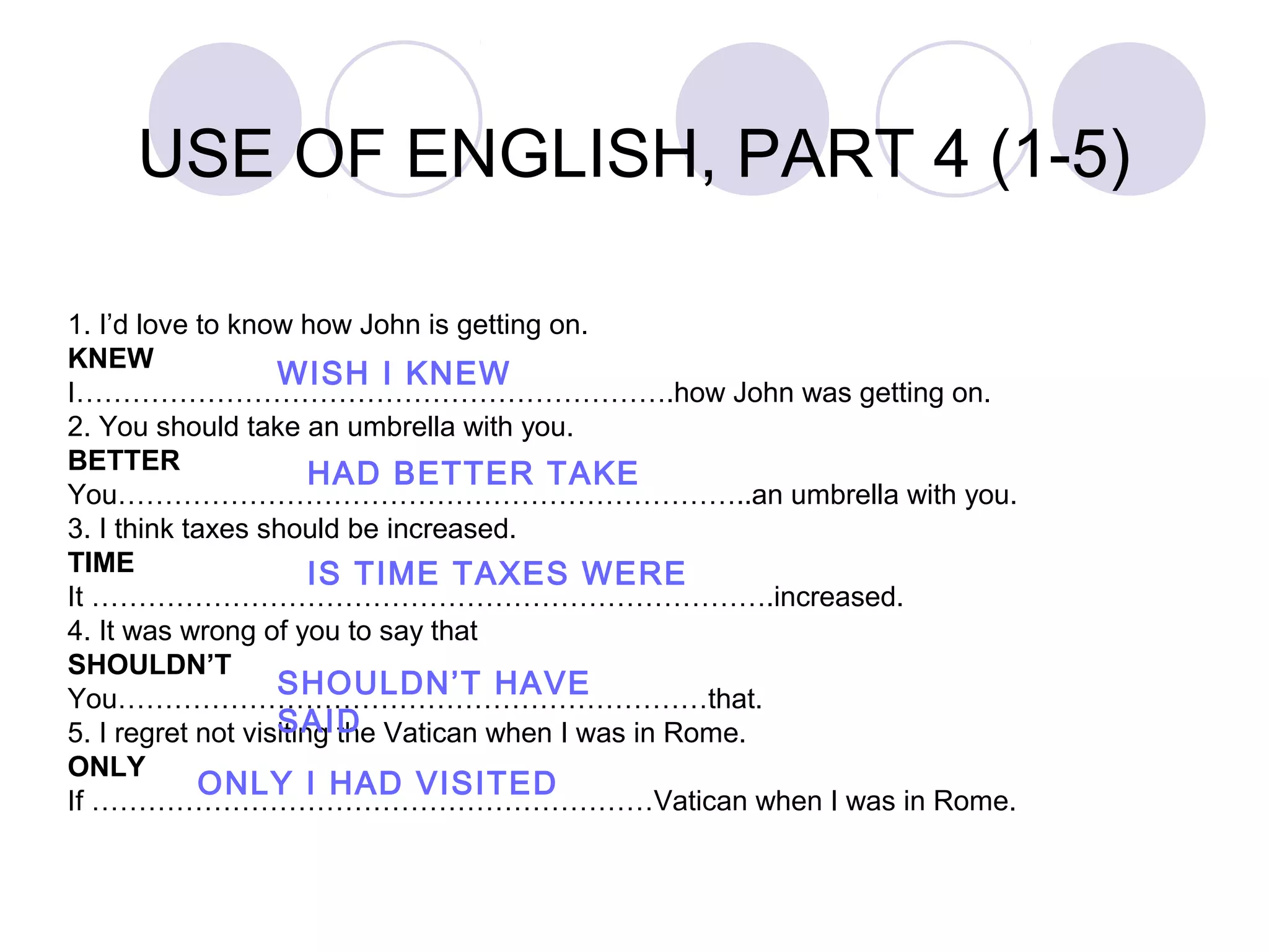 1. I’d love to know how John is getting on.
KNEW
I……………………………………………………….how John was getting on.
2. You should take an umbrella with you.
BETTER
You…………………………………………………………..an umbrella with you.
3. I think taxes should be increased.
TIME
It ……………………………………………………………….increased.
4. It was wrong of you to say that
SHOULDN’T
You………………………………………………………that.
5. I regret not visiting the Vatican when I was in Rome.
ONLY
If ……………………………………………………Vatican when I was in Rome.
WISH I KNEW
HAD BETTER TAKE
IS TIME TAXES WERE
SHOULDN’T HAVE
SAID
ONLY I HAD VISITED
USE OF ENGLISH, PART 4 (1-5)
 
