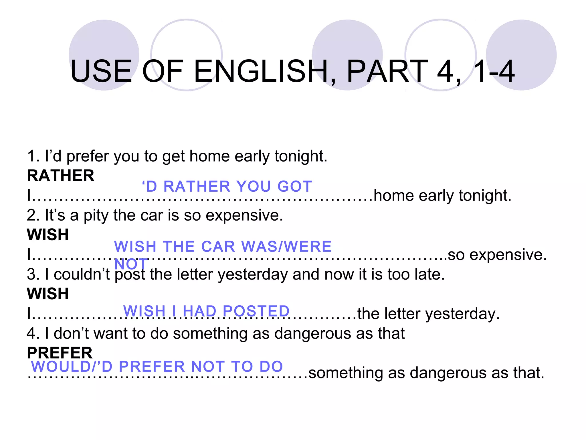 1. I’d prefer you to get home early tonight.
RATHER
I………………………………………………………home early tonight.
2. It’s a pity the car is so expensive.
WISH
I…………………………………………………………………..so expensive.
3. I couldn’t post the letter yesterday and now it is too late.
WISH
I……………………………………………………the letter yesterday.
4. I don’t want to do something as dangerous as that
PREFER
………………………….…………………something as dangerous as that.
USE OF ENGLISH, PART 4, 1-4
‘D RATHER YOU GOT
WISH THE CAR WAS/WERE
NOT
WISH I HAD POSTED
WOULD/’D PREFER NOT TO DO
 