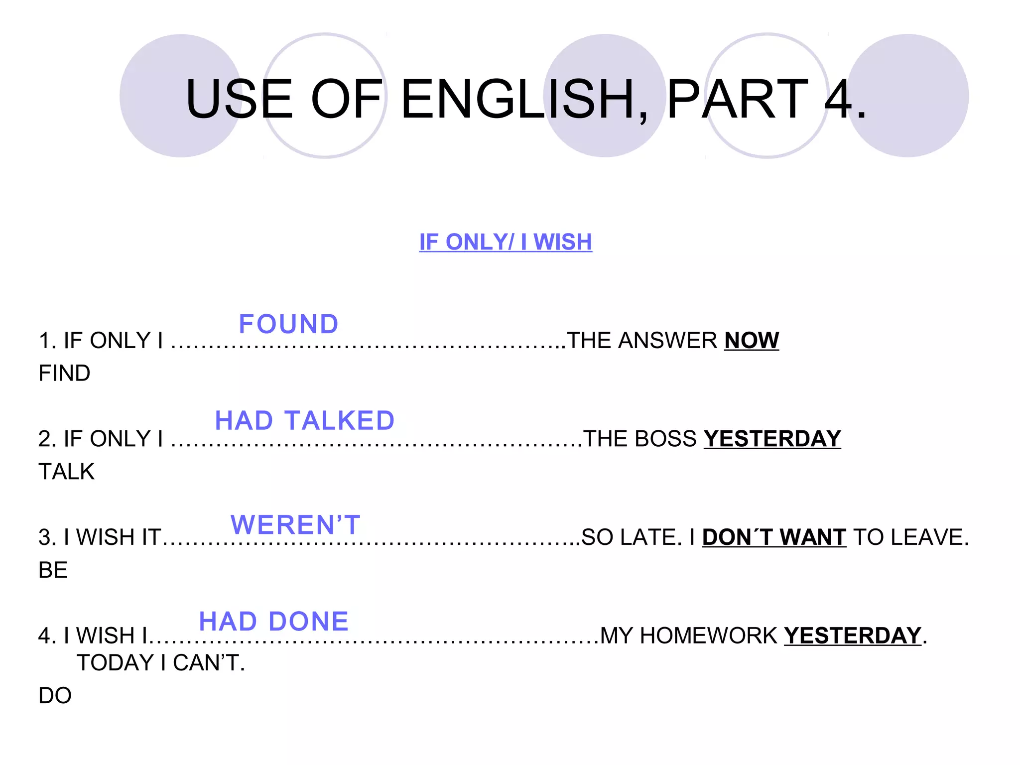 IF ONLY/ I WISH
1. IF ONLY I ……………………………………………..THE ANSWER NOW
FIND
2. IF ONLY I ……………………………………………….THE BOSS YESTERDAY
TALK
3. I WISH IT………………………………………………..SO LATE. I DON´T WANT TO LEAVE.
BE
4. I WISH I……………………………………………………MY HOMEWORK YESTERDAY.
TODAY I CAN’T.
DO
USE OF ENGLISH, PART 4.
FOUND
HAD TALKED
WEREN’T
HAD DONE
 