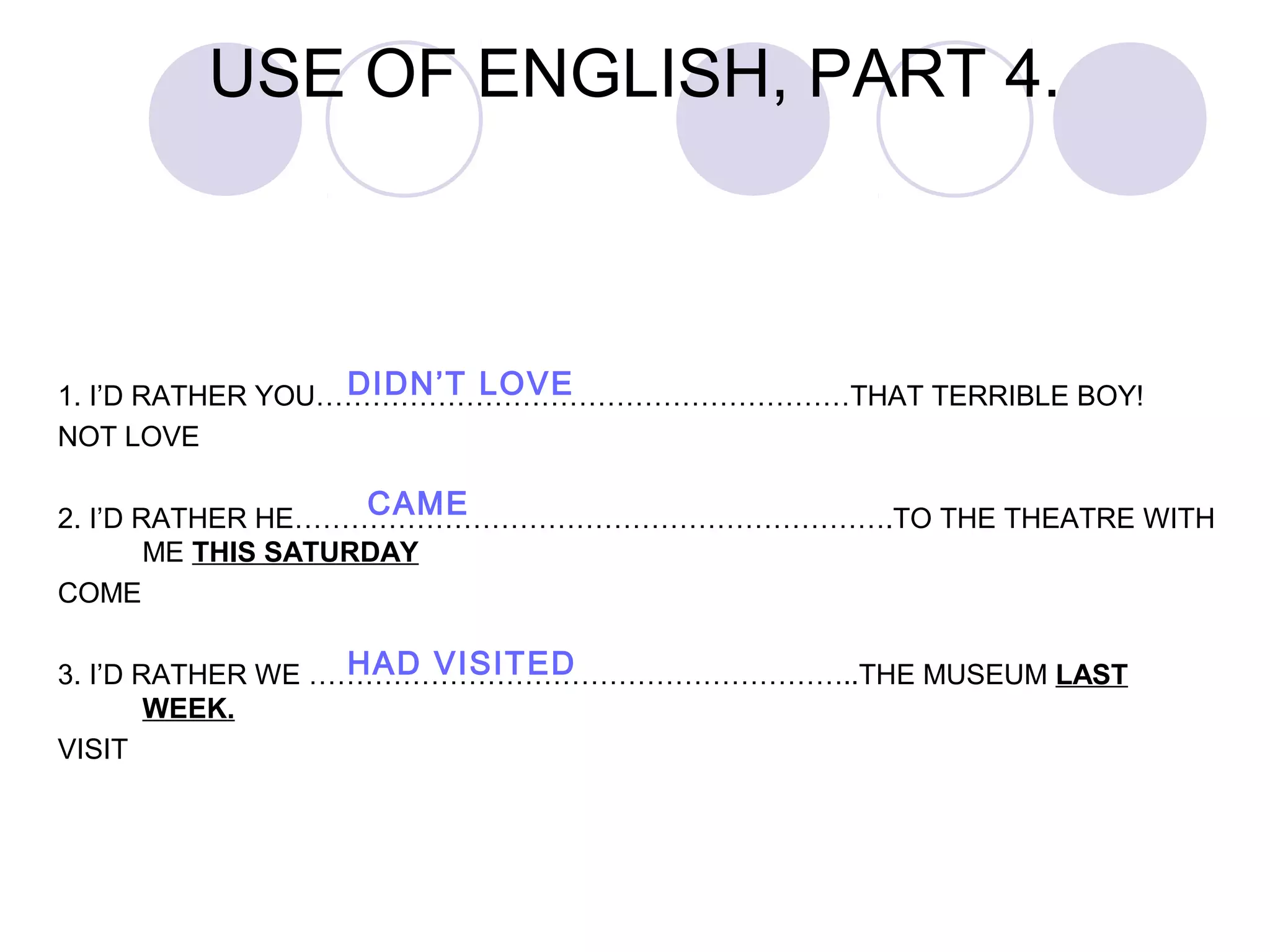 1. I’D RATHER YOU…………………………………………………THAT TERRIBLE BOY!
NOT LOVE
2. I’D RATHER HE……………………………………………………….TO THE THEATRE WITH
ME THIS SATURDAY
COME
3. I’D RATHER WE …………………………………………………..THE MUSEUM LAST
WEEK.
VISIT
USE OF ENGLISH, PART 4.
DIDN’T LOVE
CAME
HAD VISITED
 