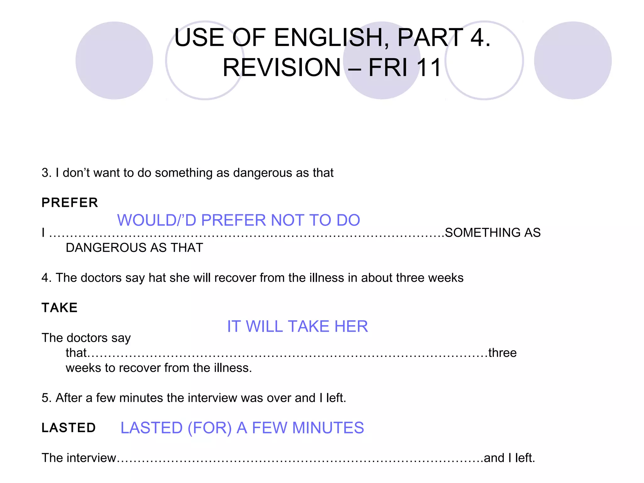 3. I don’t want to do something as dangerous as that
PREFER
I ………………………….……………………………………………………….SOMETHING AS
DANGEROUS AS THAT
4. The doctors say hat she will recover from the illness in about three weeks
TAKE
The doctors say
that……………………………………………………………………………………three
weeks to recover from the illness.
5. After a few minutes the interview was over and I left.
LASTED
The interview…………………………………………………………………………….and I left.
WOULD/’D PREFER NOT TO DO
IT WILL TAKE HER
LASTED (FOR) A FEW MINUTES
USE OF ENGLISH, PART 4.
REVISION – FRI 11
 