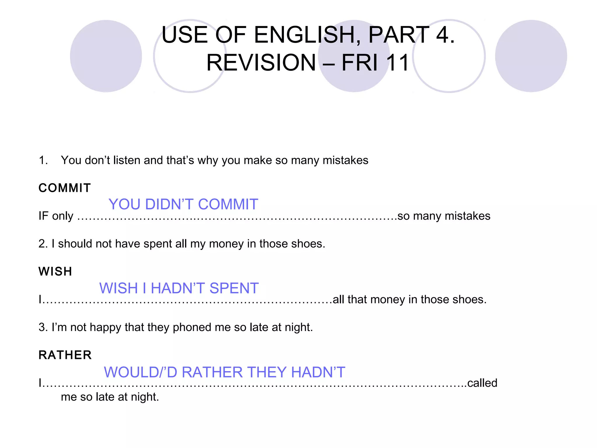1. You don’t listen and that’s why you make so many mistakes
COMMIT
IF only ………………………….…………………………………………….so many mistakes
2. I should not have spent all my money in those shoes.
WISH
I…………………………………………………………………all that money in those shoes.
3. I’m not happy that they phoned me so late at night.
RATHER
I………………………………………………………………………………………………..called
me so late at night.
YOU DIDN’T COMMIT
WISH I HADN’T SPENT
WOULD/’D RATHER THEY HADN’T
USE OF ENGLISH, PART 4.
REVISION – FRI 11
 