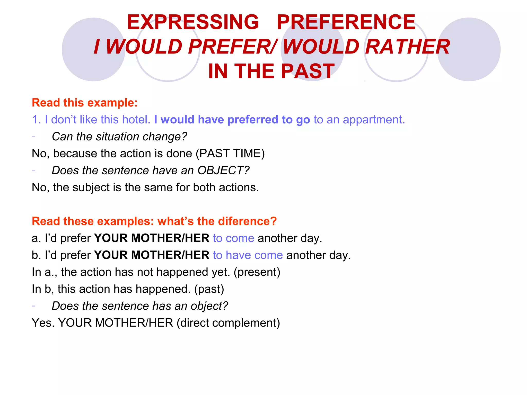 Read this example:
1. I don’t like this hotel. I would have preferred to go to an appartment.
- Can the situation change?
No, because the action is done (PAST TIME)
- Does the sentence have an OBJECT?
No, the subject is the same for both actions.
Read these examples: what’s the diference?
a. I’d prefer YOUR MOTHER/HER to come another day.
b. I’d prefer YOUR MOTHER/HER to have come another day.
In a., the action has not happened yet. (present)
In b, this action has happened. (past)
- Does the sentence has an object?
Yes. YOUR MOTHER/HER (direct complement)
EXPRESSING PREFERENCE
I WOULD PREFER/ WOULD RATHER
IN THE PAST
 