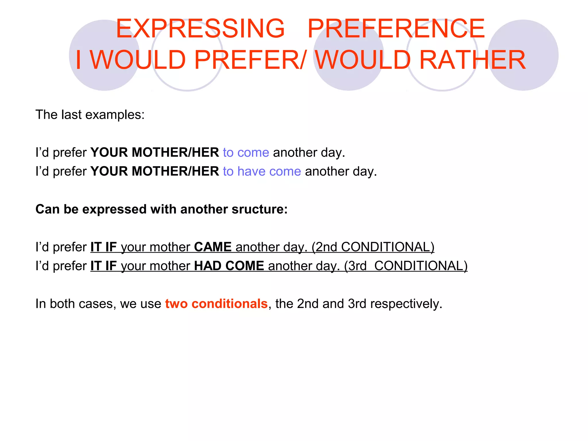 The last examples:
I’d prefer YOUR MOTHER/HER to come another day.
I’d prefer YOUR MOTHER/HER to have come another day.
Can be expressed with another sructure:
I’d prefer IT IF your mother CAME another day. (2nd CONDITIONAL)
I’d prefer IT IF your mother HAD COME another day. (3rd CONDITIONAL)
In both cases, we use two conditionals, the 2nd and 3rd respectively.
EXPRESSING PREFERENCE
I WOULD PREFER/ WOULD RATHER
 