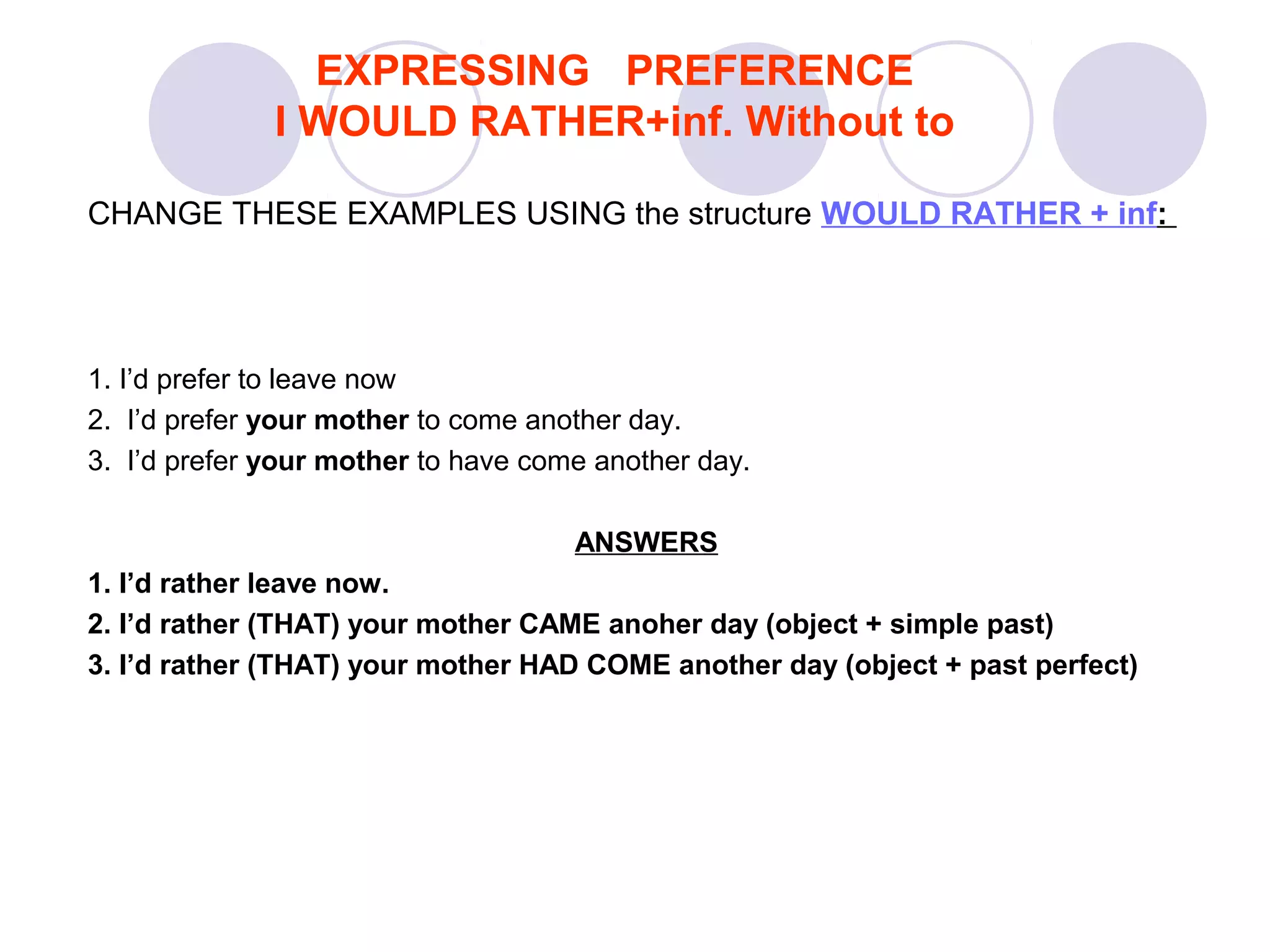 CHANGE THESE EXAMPLES USING the structure WOULD RATHER + inf:
1. I’d prefer to leave now
2. I’d prefer your mother to come another day.
3. I’d prefer your mother to have come another day.
ANSWERS
1. I’d rather leave now.
2. I’d rather (THAT) your mother CAME anoher day (object + simple past)
3. I’d rather (THAT) your mother HAD COME another day (object + past perfect)
EXPRESSING PREFERENCE
I WOULD RATHER+inf. Without to
 