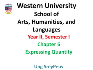 Western University
       School of
Arts, Humanities, and
      Languages
   Year II, Semester I
       Chapter 6
  Expressing Quantity

      Ung SreyPeuv       1
 