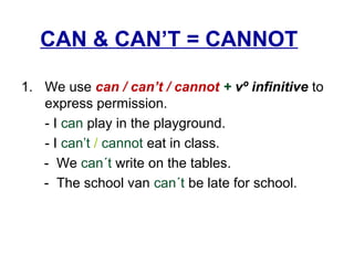 CAN & CAN’T = CANNOT
1. We use can / can’t / cannot + vº infinitive to
express permission.
- I can play in the playground.
- I can’t / cannot eat in class.
- We can´t write on the tables.
- The school van can´t be late for school.
 