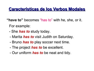 Características de los Verbos ModalesCaracterísticas de los Verbos Modales
“have to” becomes “has to” with he, she, or it.
For example:
- She has to study today.
- Marita has to visit Judith on Saturday.
- Bruno has to play soccer next time.
- The project has to be excellent.
- Our uniform has to be neat and tidy.
 