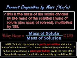 NOTE: To find a concentration in parts per million, divide the
mass of solute by the mass of solution and multiply by one million, 106.
 To find a concentration in parts per billion, divide the mass of the
  Solute by the mass of the solution and multiply by one billion, 109.
 