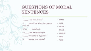 QUESTIONS OF MODAL
SENTENCES
1. ____ I use your phone?
2. ____ you tell me where the nearest
bank is?
3. You ____ study hard.
4. I ____ not text you tonight.
5. ____ you come to my party?
6. ____ borrow your money?
– MAY I
– CAN
– MUST
– SHALL
– COULD
– WILL
– WILL
 