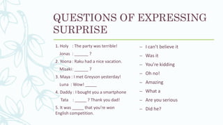 QUESTIONS OF EXPRESSING
SURPRISE
1. Holy : The party was terrible!
Jonas : ______ ?
2. Yoona: Raku had a nice vacation.
Misaki: ______ ?
3. Maya : I met Greyson yesterday!
Luna : Wow! _____
4. Daddy : I bought you a smartphone
Tata : _____ ? Thank you dad!
5. It was _____ that you’re won
English competition.
– I can’t believe it
– Was it
– You’re kidding
– Oh no!
– Amazing
– What a
– Are you serious
– Did he?
 