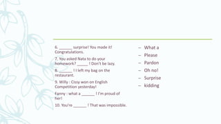 6. ______ surprise! You made it!
Congratulations.
7. You asked Nata to do your
homework? _____ ! Don’t be lazy.
8. ______ ! I left my bag on the
restaurant.
9. Willy : Cissy won on English
Competition yesterday!
Fanny : what a ______ ! I’m proud of
her!
10. You’re ______ ! That was impossible.
– What a
– Please
– Pardon
– Oh no!
– Surprise
– kidding
 