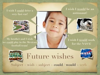 I wish I could drive a
                                        I wish I would be an
       very fast car!                        astronaut!




   My brother and I wish                 I wish I would work
we could play in the Mexican
                                            for the NASA!
       football team!



                   Future wishes
      Subject + wish + subject + could / would + verb
 
