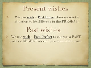Present wishes
  We use wish + Past Tense when we want a
  situation to be different in the PRESENT.

         Past wishes
We use wish + Past Perfect to express a PAST
wish or REGRET about a situation in the past.
 
