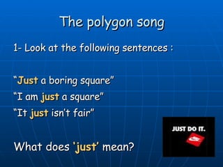 The polygon song 1- Look at the following sentences : “ Just  a boring square” “ I am  just  a square”  “ It  just  isn’t fair”  What does  ‘just’  mean? 