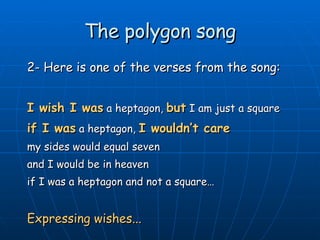 The polygon song 2- Here is one of the verses from the song: I wish I was  a heptagon,  but  I am just a square if I was  a heptagon,  I wouldn’t care my sides would equal seven and I would be in heaven if I was a heptagon and not a square… Expressing wishes... 