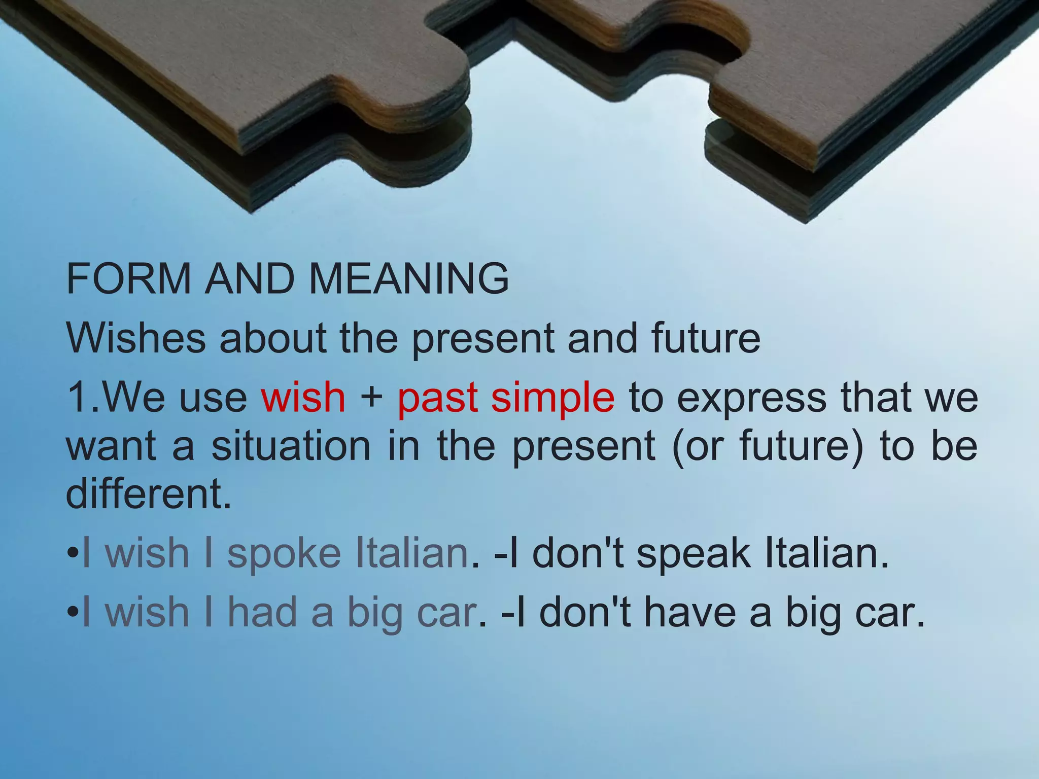 FORM AND MEANING
Wishes about the present and future
1.We use wish + past simple to express that we
want a situation in the present (or future) to be
different.
•I wish I spoke Italian. -I don't speak Italian.
•I wish I had a big car. -I don't have a big car.
 