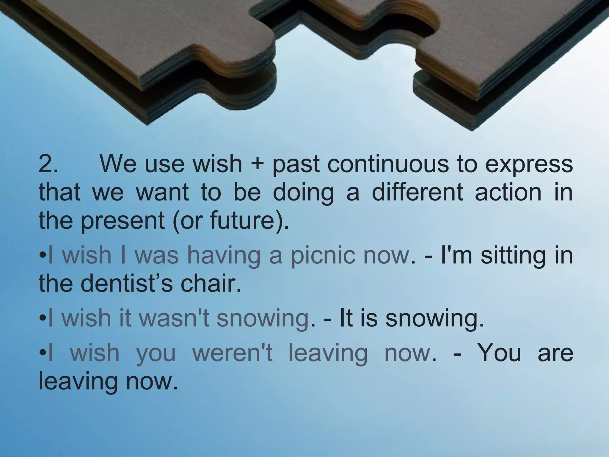 2. We use wish + past continuous to express
that we want to be doing a different action in
the present (or future).
•I wish I was having a picnic now. - I'm sitting in
the dentist’s chair.
•I wish it wasn't snowing. - It is snowing.
•I wish you weren't leaving now. - You are
leaving now.
 
