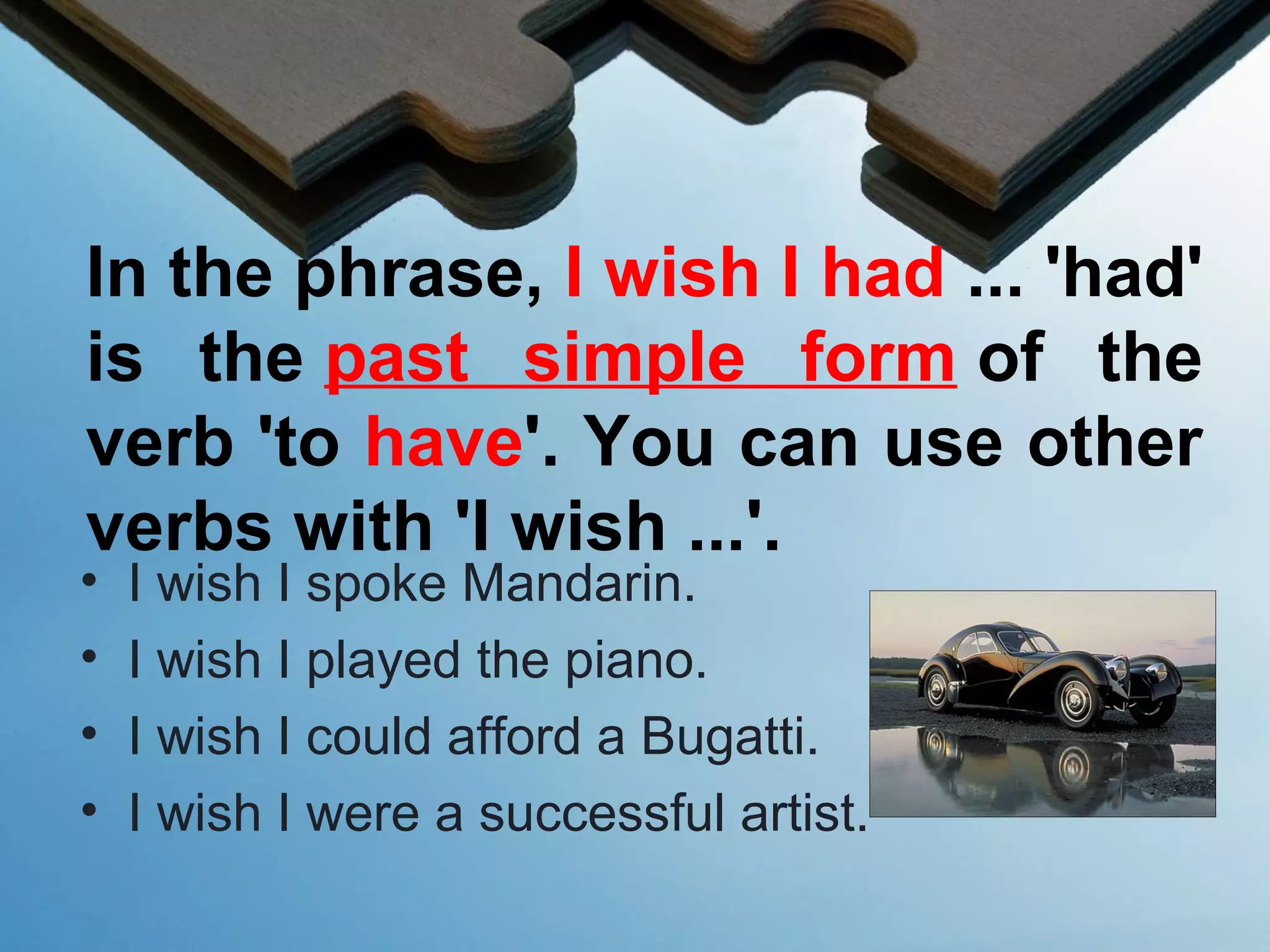 In the phrase, I wish I had ... 'had'
is the past simple form of the
verb 'to have'. You can use other
verbs with 'I wish ...'.
• I wish I spoke Mandarin.
• I wish I played the piano.
• I wish I could afford a Bugatti.
• I wish I were a successful artist.
 