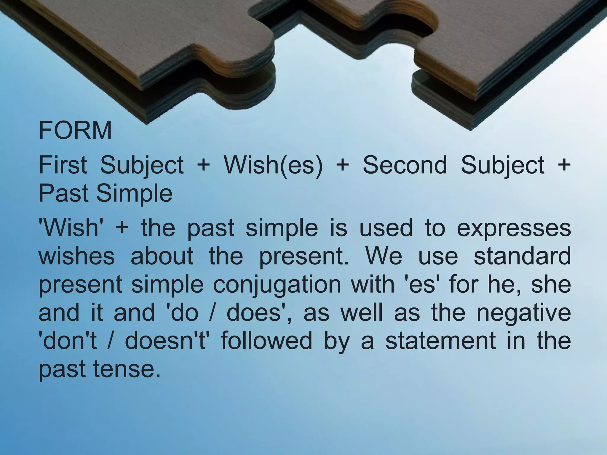 FORM
First Subject + Wish(es) + Second Subject +
Past Simple
'Wish' + the past simple is used to expresses
wishes about the present. We use standard
present simple conjugation with 'es' for he, she
and it and 'do / does', as well as the negative
'don't / doesn't' followed by a statement in the
past tense.
 
