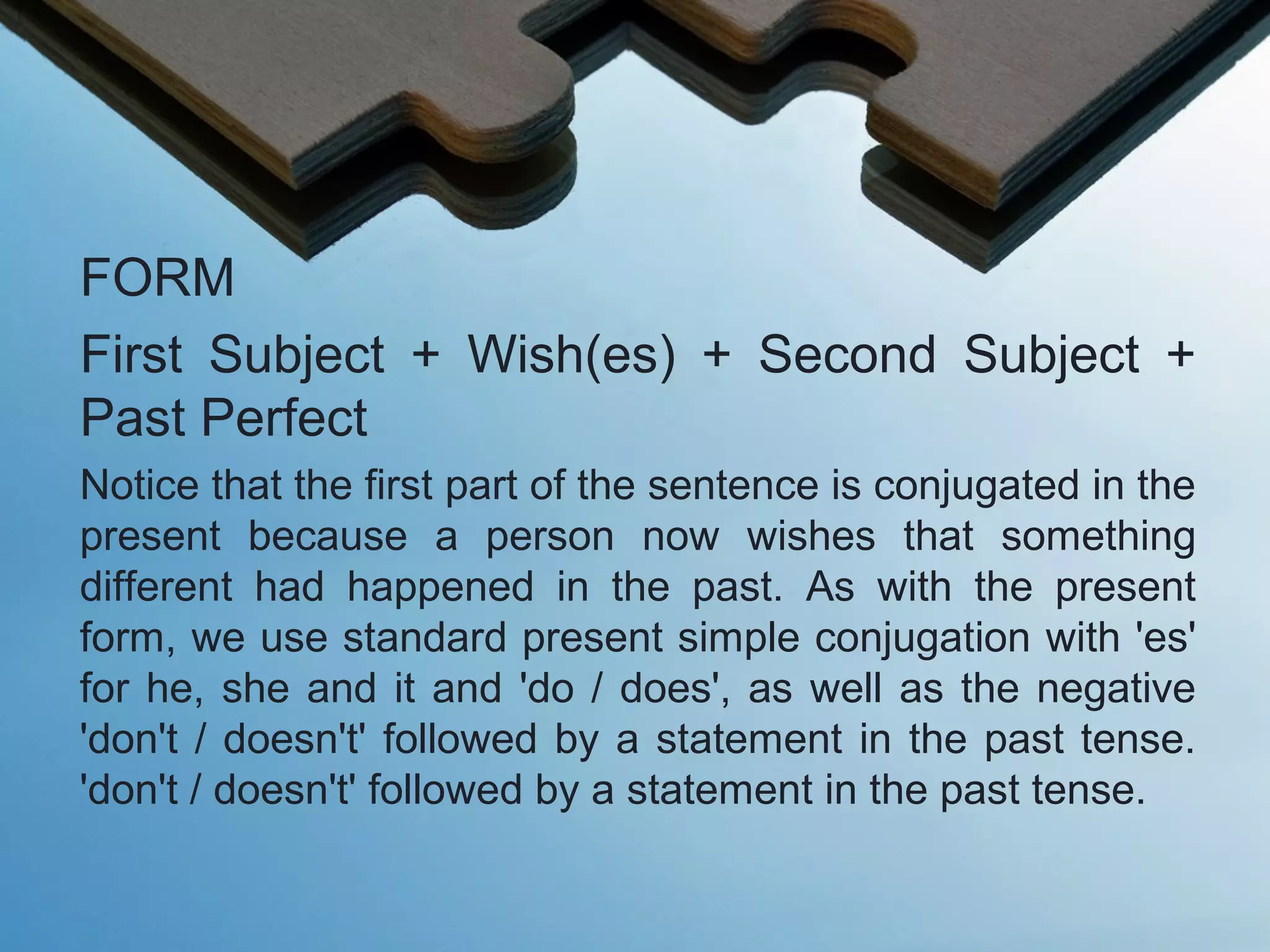 FORM
First Subject + Wish(es) + Second Subject +
Past Perfect
Notice that the first part of the sentence is conjugated in the
present because a person now wishes that something
different had happened in the past. As with the present
form, we use standard present simple conjugation with 'es'
for he, she and it and 'do / does', as well as the negative
'don't / doesn't' followed by a statement in the past tense.
'don't / doesn't' followed by a statement in the past tense.
 